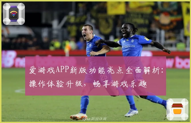 爱游戏APP新版功能亮点全面解析：操作体验升级，畅享游戏乐趣
