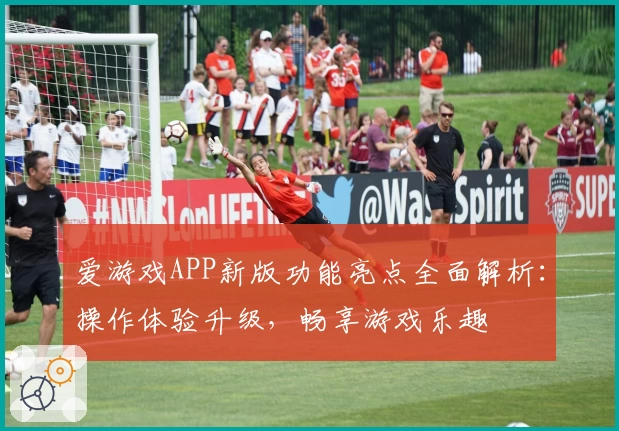 爱游戏APP新版功能亮点全面解析：操作体验升级，畅享游戏乐趣