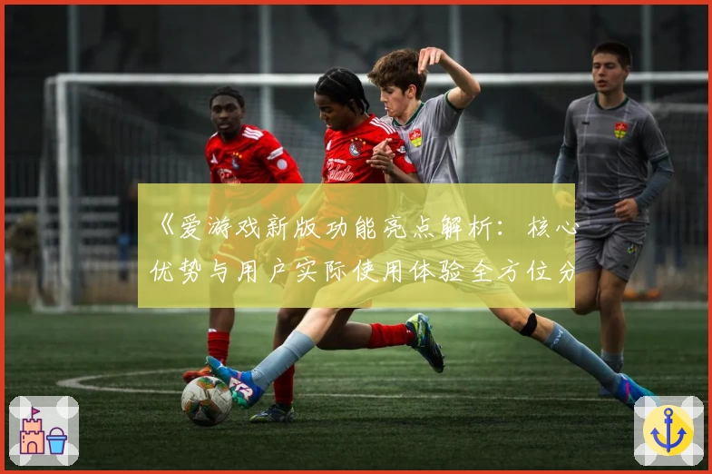 《爱游戏新版功能亮点解析：核心优势与用户实际使用体验全方位分析》