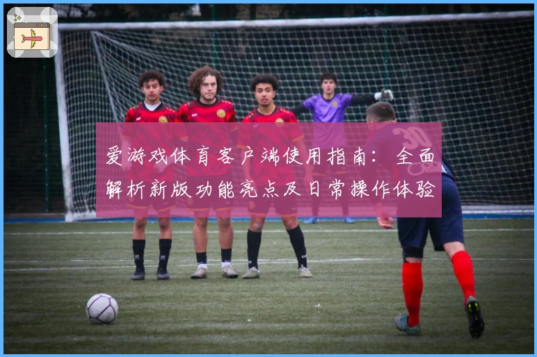 爱游戏体育客户端使用指南：全面解析新版功能亮点及日常操作体验