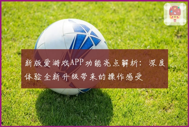 新版爱游戏APP功能亮点解析：深度体验全新升级带来的操作感受