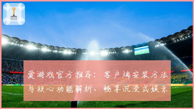 爱游戏官方推荐：客户端安装方法与核心功能解析，畅享沉浸式娱乐体验