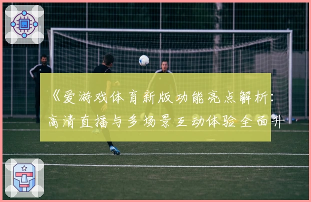 《爱游戏体育新版功能亮点解析：高清直播与多场景互动体验全面升级》
